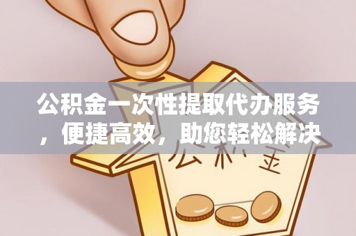 大英公积金一次性提取代办服务，便捷高效，助您轻松解决资金难题