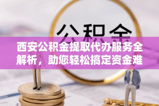 大英西安公积金提取代办服务全解析，助您轻松搞定资金难题