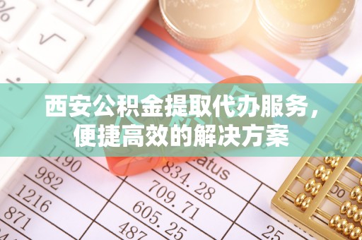 大英西安公积金提取代办服务，便捷高效的解决方案