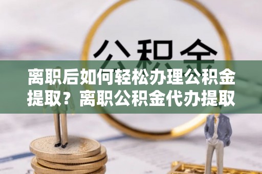 大英离职后如何轻松办理公积金提取？离职公积金代办提取全攻略