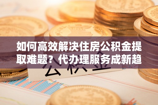 大英如何高效解决住房公积金提取难题？代办理服务成新趋势