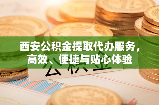 大英西安公积金提取代办服务，高效、便捷与贴心体验